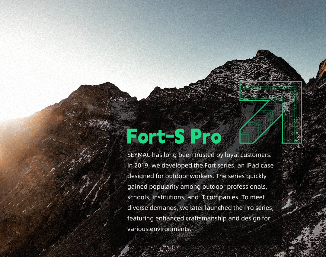 About Fort-S Pro and Seymac
SEYMAC has long been trusted by loyal customers. In 2019, we developed the Fort series, an iPad case designed for outdoor workers. The series quickly gained popularity among outdoor professionals, schools, institutions, and IT companies. To meet diverse demands, we later launched the Pro series, featuring enhanced craftsmanship and design for various environments.